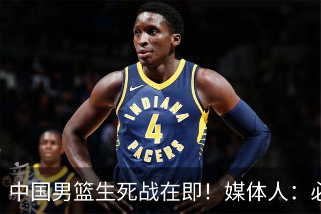 中国男篮生死战在即！媒体人：必须发挥锋线和篮板优势！
