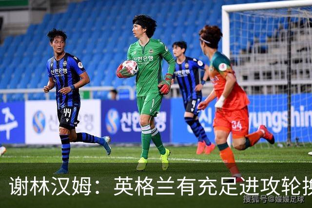 谢林汉姆：英格兰有充足进攻轮换，建议最后一场安排拉什福德首发